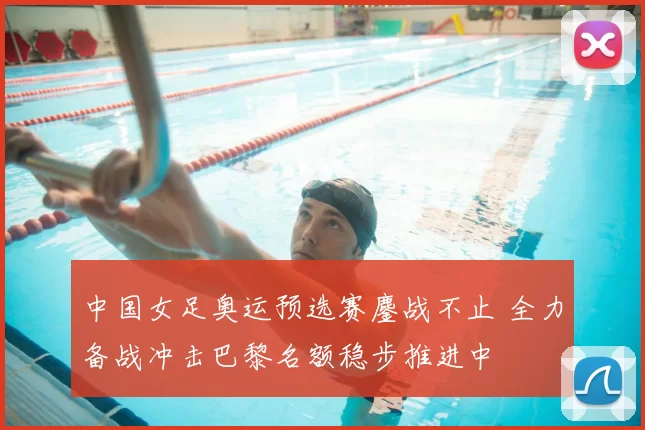 中国女足奥运预选赛鏖战不止 全力备战冲击巴黎名额稳步推进中