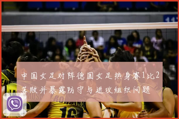 中国女足对阵德国女足热身赛1比2落败并暴露防守与进攻组织问题
