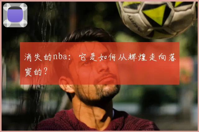 消失的nba:它是如何从辉煌走向落寞的?