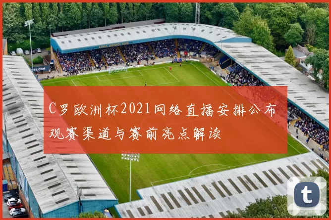 C罗欧洲杯2021网络直播安排公布 观赛渠道与赛前亮点解读